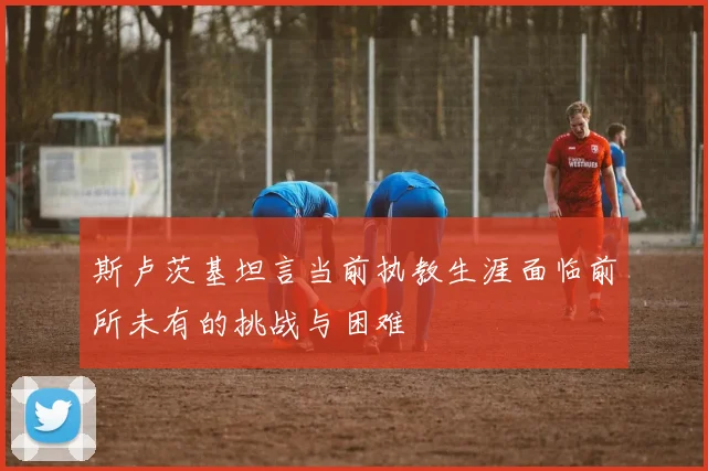 斯卢茨基坦言当前执教生涯面临前所未有的挑战与困难