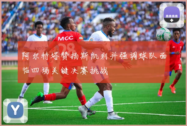 阿尔特塔赞扬斯凯利并强调球队面临四场关键决赛挑战