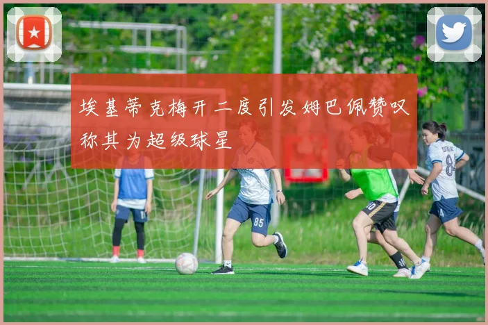 埃基蒂克梅开二度引发姆巴佩赞叹称其为超级球星