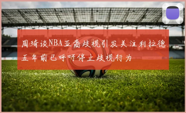 周琦谈NBA亚裔歧视引发关注利拉德五年前已呼吁停止歧视行为