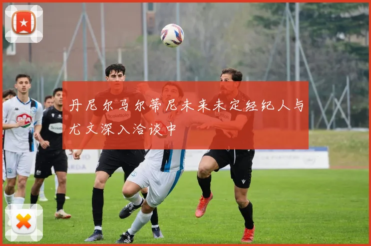 丹尼尔马尔蒂尼未来未定经纪人与尤文深入洽谈中