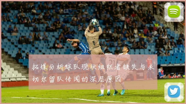 拓媒分析球队现状组织者缺失与米切尔留队传闻的深层原因