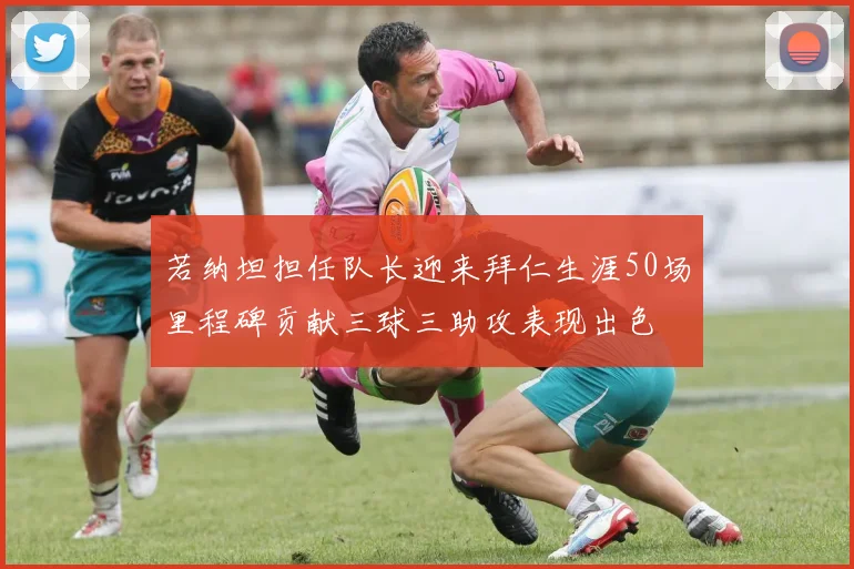 若纳坦担任队长迎来拜仁生涯50场里程碑贡献三球三助攻表现出色