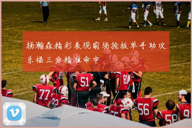 杨瀚森精彩表现前场抢板单手助攻乐福三分精准命中