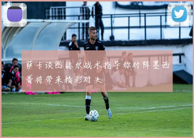 萨卡谈图赫尔战术指导称对阵墨西哥将带来精彩对决
