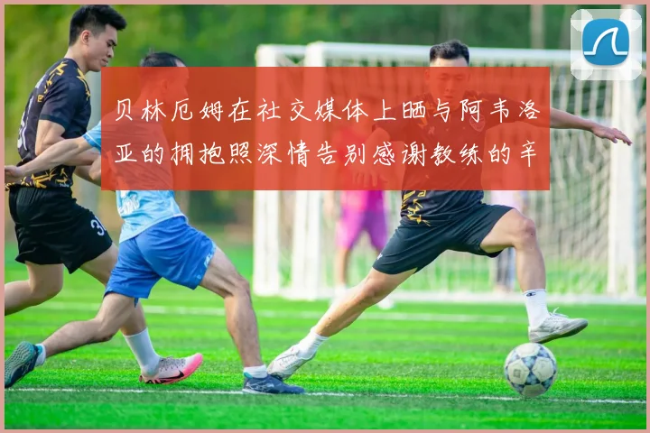 贝林厄姆在社交媒体上晒与阿韦洛亚的拥抱照深情告别感谢教练的辛勤付出