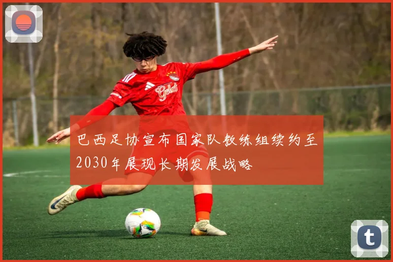 巴西足协宣布国家队教练组续约至2030年展现长期发展战略